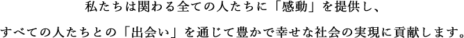 私たちは関わる全ての人たちに「感動」を提供し、すべての人たちとの「出会い」を通じて豊かで幸せな社会の実現に貢献します。