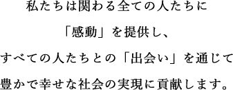 私たちは関わる全ての人たちに「感動」を提供し、すべての人たちとの「出会い」を通じて豊かで幸せな社会の実現に貢献します。